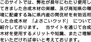 このサイトでは、弊社が長年にわたり使用してきました合成木材の実績、及び高知県の環境に配慮する為に県内産の間伐材を有効活用した合成木材　『よさこいウッド』　について紹介しております。　当サイトを通じて合成木材を使用するメリットや知識、またご理解をいただければ幸いと考えております。